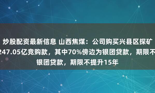 炒股配资最新信息 山西焦煤：公司购买兴县区探矿权支付的247.05亿竞购款，其中70%傍边为银团贷款，期限不提升15年