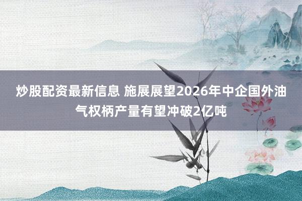 炒股配资最新信息 施展展望2026年中企国外油气权柄产量有望冲破2亿吨