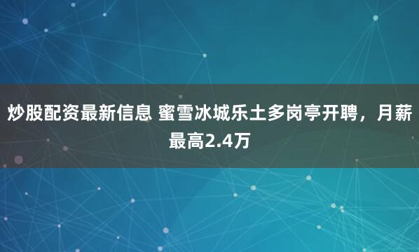 炒股配资最新信息 蜜雪冰城乐土多岗亭开聘，月薪最高2.4万