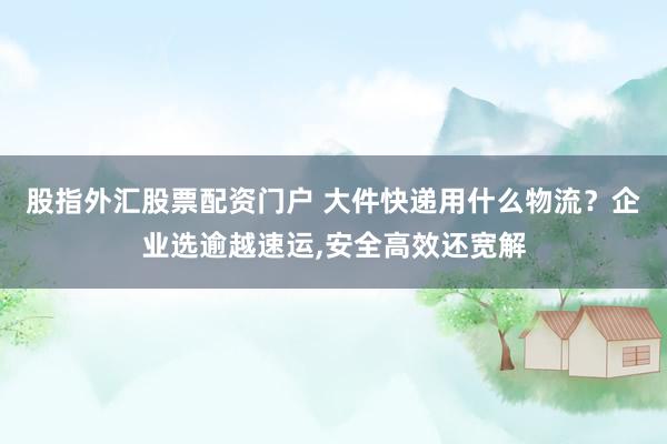 股指外汇股票配资门户 大件快递用什么物流？企业选逾越速运,安全高效还宽解