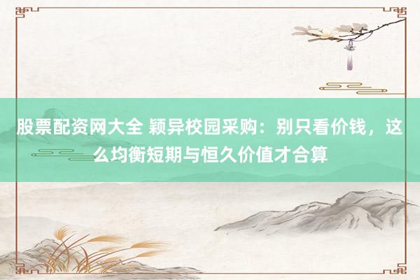 股票配资网大全 颖异校园采购：别只看价钱，这么均衡短期与恒久价值才合算