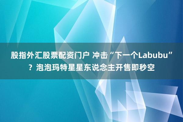 股指外汇股票配资门户 冲击“下一个Labubu”？泡泡玛特星星东说念主开售即秒空