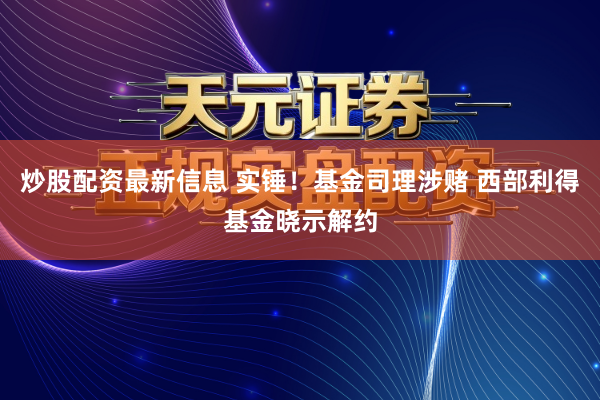 炒股配资最新信息 实锤！基金司理涉赌 西部利得基金晓示解约