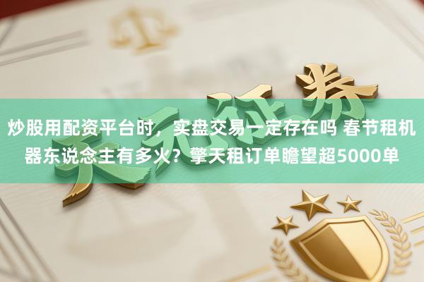 炒股用配资平台时，实盘交易一定存在吗 春节租机器东说念主有多火？擎天租订单瞻望超5000单