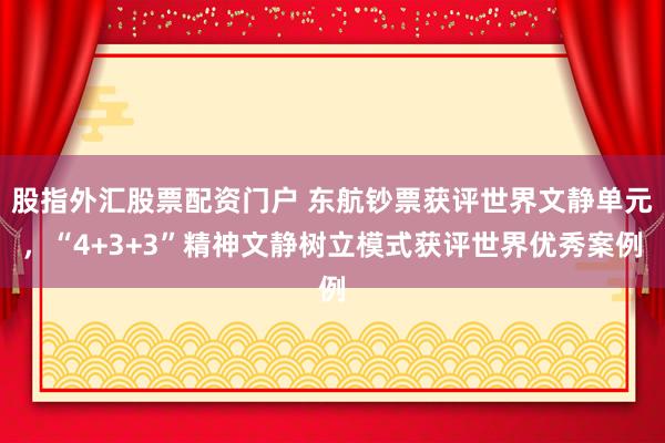 股指外汇股票配资门户 东航钞票获评世界文静单元，“4+3+3”精神文静树立模式获评世界优秀案例