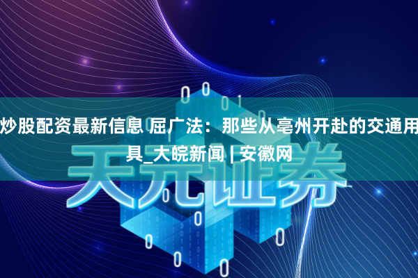 炒股配资最新信息 屈广法：那些从亳州开赴的交通用具_大皖新闻 | 安徽网