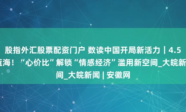股指外汇股票配资门户 数读中国开局新活力｜4.5万亿元新蓝海！“心价比”解锁“情感经济”滥用新空间_大皖新闻 | 安徽网