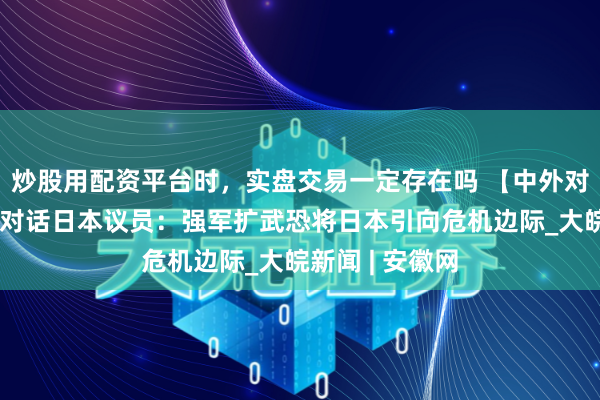 炒股用配资平台时，实盘交易一定存在吗 【中外对话】中国粹者对话日本议员：强军扩武恐将日本引向危机边际_大皖新闻 | 安徽网