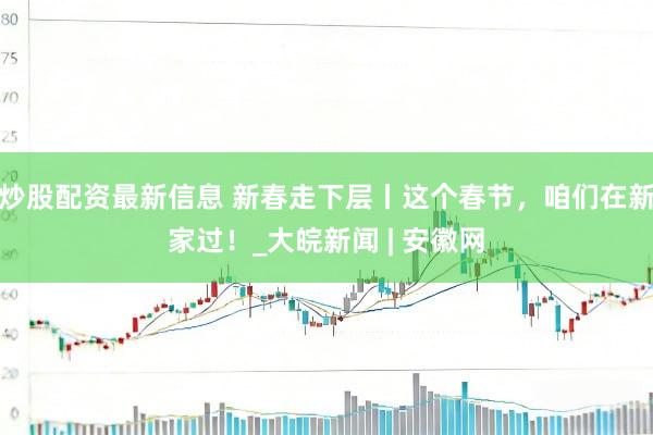 炒股配资最新信息 新春走下层丨这个春节，咱们在新家过！_大皖新闻 | 安徽网
