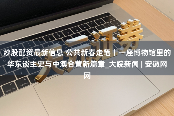 炒股配资最新信息 公共新春走笔｜一座博物馆里的华东谈主史与中澳合营新篇章_大皖新闻 | 安徽网