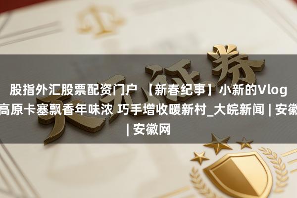 股指外汇股票配资门户 【新春纪事】小新的Vlog：高原卡塞飘香年味浓 巧手增收暖新村_大皖新闻 | 安徽网
