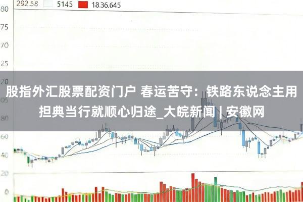 股指外汇股票配资门户 春运苦守：铁路东说念主用担典当行就顺心归途_大皖新闻 | 安徽网