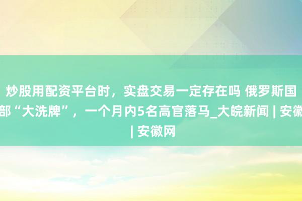 炒股用配资平台时，实盘交易一定存在吗 俄罗斯国防部“大洗牌”，一个月内5名高官落马_大皖新闻 | 安徽网
