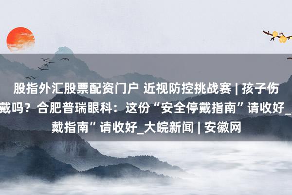 股指外汇股票配资门户 近视防控挑战赛 | 孩子伤风发热，OK镜能戴吗？合肥普瑞眼科：这份“安全停戴指南”请收好_大皖新闻 | 安徽网