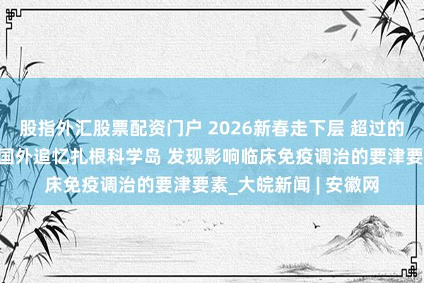股指外汇股票配资门户 2026新春走下层 超过的年礼送爸妈丨蒋远：国外追忆扎根科学岛 发现影响临床免疫调治的要津要素_大皖新闻 | 安徽网