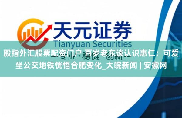 股指外汇股票配资门户 百岁老东谈认识惠仁：可爱坐公交地铁恍悟合肥变化_大皖新闻 | 安徽网