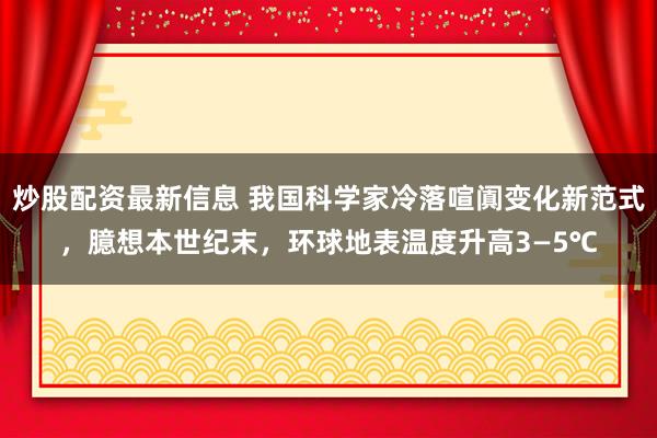 炒股配资最新信息 我国科学家冷落喧阗变化新范式，臆想本世纪末，环球地表温度升高3—5℃