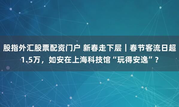 股指外汇股票配资门户 新春走下层｜春节客流日超1.5万，如安在上海科技馆“玩得安逸”？