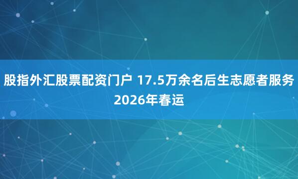 股指外汇股票配资门户 17.5万余名后生志愿者服务2026年春运