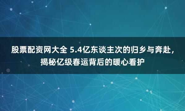 股票配资网大全 5.4亿东谈主次的归乡与奔赴，揭秘亿级春运背后的暖心看护