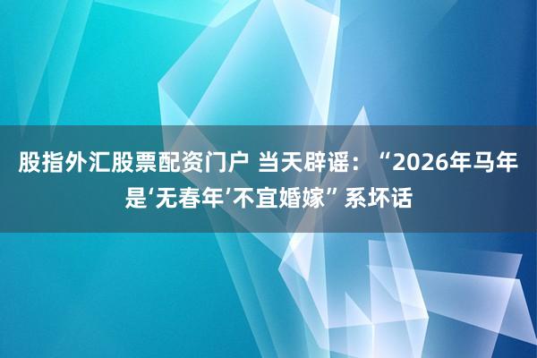 股指外汇股票配资门户 当天辟谣：“2026年马年是‘无春年’不宜婚嫁”系坏话