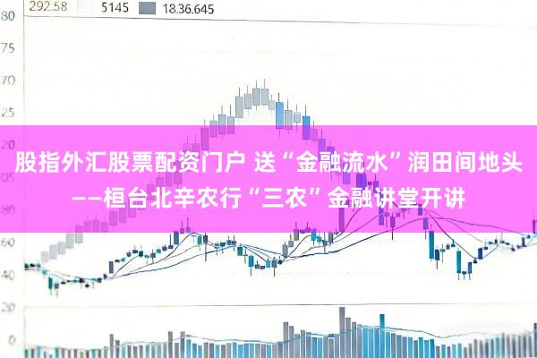 股指外汇股票配资门户 送“金融流水”润田间地头——桓台北辛农行“三农”金融讲堂开讲