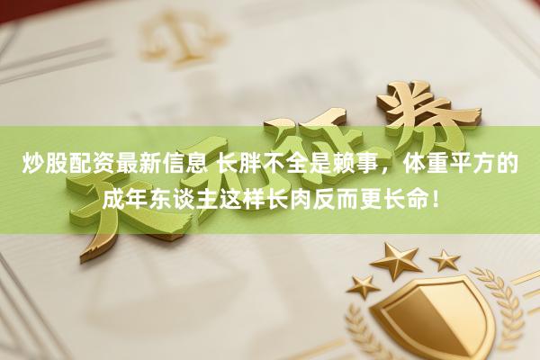 炒股配资最新信息 长胖不全是赖事，体重平方的成年东谈主这样长肉反而更长命！