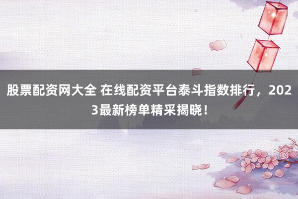 股票配资网大全 在线配资平台泰斗指数排行，2023最新榜单精采揭晓！