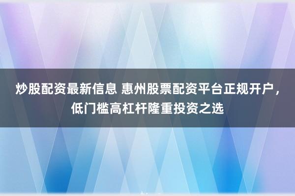 炒股配资最新信息 惠州股票配资平台正规开户，低门槛高杠杆隆重投资之选