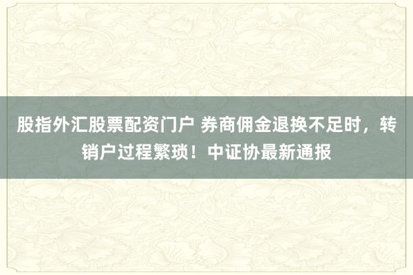 股指外汇股票配资门户 券商佣金退换不足时，转销户过程繁琐！中证协最新通报