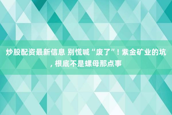 炒股配资最新信息 别慌喊“废了”! 紫金矿业的坑, 根底不是螺母那点事