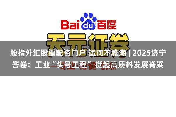 股指外汇股票配资门户 运河不雅潮 | 2025济宁答卷：工业“头号工程” 挺起高质料发展脊梁