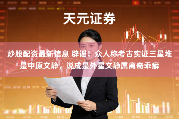 炒股配资最新信息 辟谣！众人称考古实证三星堆是中原文静，说成是外星文静属离奇乖癖