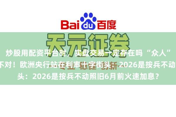 炒股用配资平台时,实盘交易一定存在吗 “众人”与“市集”出现超大不对!欧洲央行站在利率十字街头:2026是按兵不动照旧6月前火速加息?