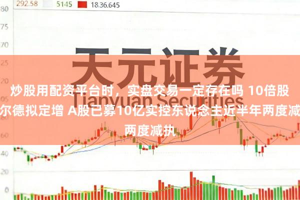 炒股用配资平台时，实盘交易一定存在吗 10倍股沃尔德拟定增 A股已募10亿实控东说念主近半年两度减执