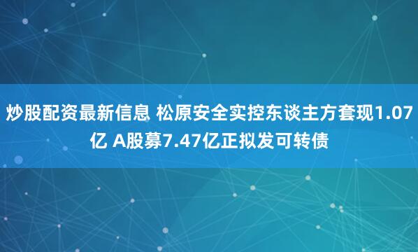 炒股配资最新信息 松原安全实控东谈主方套现1.07亿 A股募7.47亿正拟发可转债