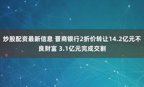 炒股配资最新信息 晋商银行2折价转让14.2亿元不良财富 3.1亿元完成交割