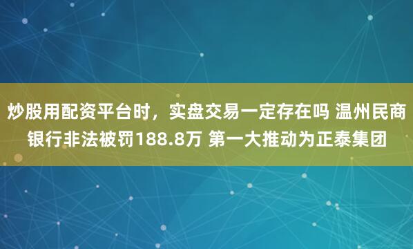 炒股用配资平台时,实盘交易一定存在吗 温州民商银行非法被罚188.8万 第一大推动为正泰集团