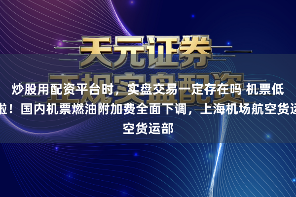 炒股用配资平台时,实盘交易一定存在吗 机票低廉啦!国内机票燃油附加费全面下调,上海机场航空货运部