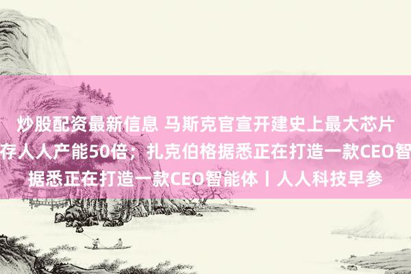 炒股配资最新信息 马斯克官宣开建史上最大芯片厂，年产能指标为现存人人产能50倍；扎克伯格据悉正在打造一款CEO智能体丨人人科技早参