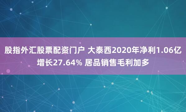 股指外汇股票配资门户 大泰西2020年净利1.06亿增长27.64% 居品销售毛利加多
