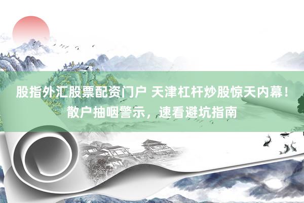 股指外汇股票配资门户 天津杠杆炒股惊天内幕！散户抽咽警示，速看避坑指南
