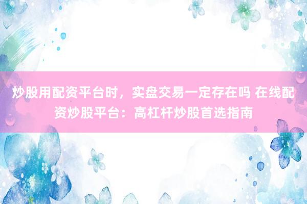 炒股用配资平台时，实盘交易一定存在吗 在线配资炒股平台：高杠杆炒股首选指南