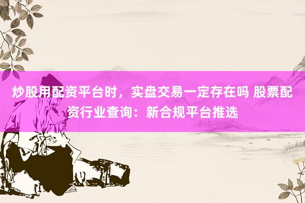 炒股用配资平台时，实盘交易一定存在吗 股票配资行业查询：新合规平台推选