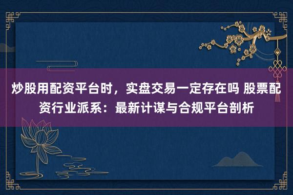 炒股用配资平台时，实盘交易一定存在吗 股票配资行业派系：最新计谋与合规平台剖析