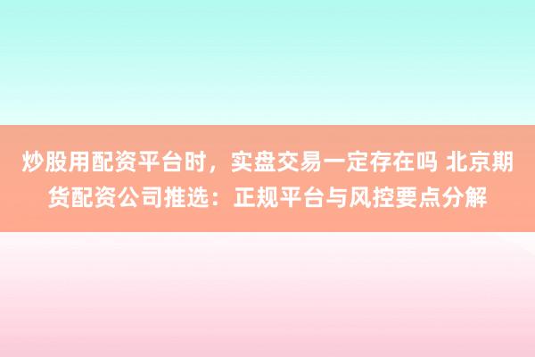 炒股用配资平台时，实盘交易一定存在吗 北京期货配资公司推选：正规平台与风控要点分解