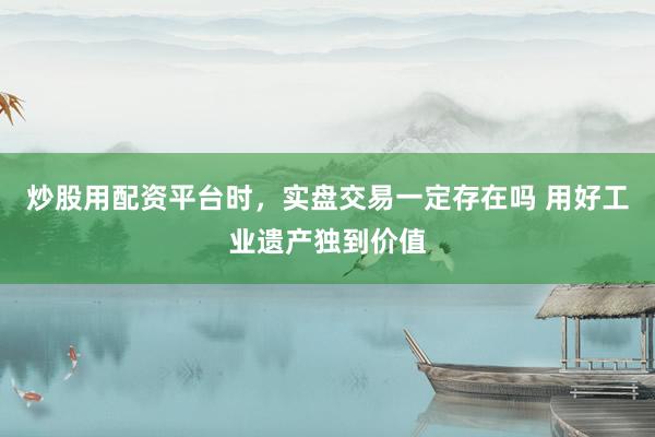 炒股用配资平台时，实盘交易一定存在吗 用好工业遗产独到价值