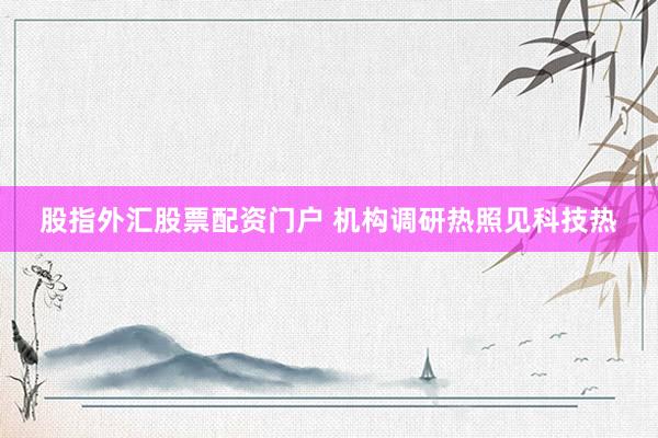 股指外汇股票配资门户 机构调研热照见科技热