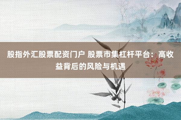 股指外汇股票配资门户 股票市集杠杆平台：高收益背后的风险与机遇