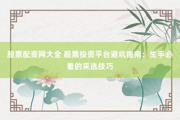 股票配资网大全 股票投资平台避坑指南：生手必看的采选技巧